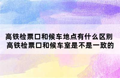 高铁检票口和候车地点有什么区别 高铁检票口和候车室是不是一致的